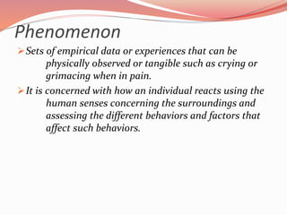 Phenomenon
Sets of empirical data or experiences that can be
physically observed or tangible such as crying or
grimacing when in pain.
It is concerned with how an individual reacts using the
human senses concerning the surroundings and
assessing the different behaviors and factors that
affect such behaviors.
 