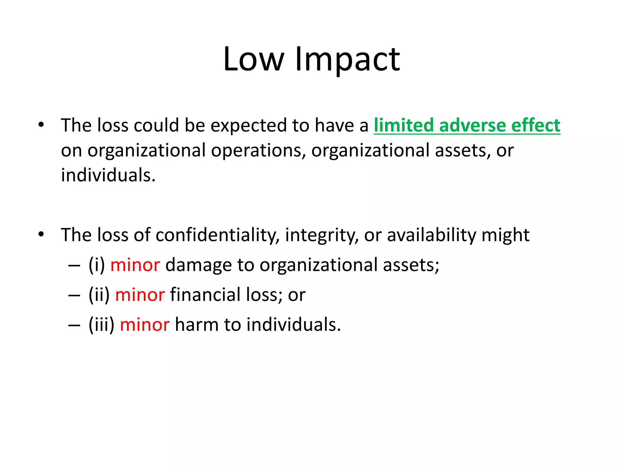 Low Impact
• The loss could be expected to have a limited adverse effect
on organizational operations, organizational assets, or
individuals.
• The loss of confidentiality, integrity, or availability might
– (i) minor damage to organizational assets;
– (ii) minor financial loss; or
– (iii) minor harm to individuals.
 