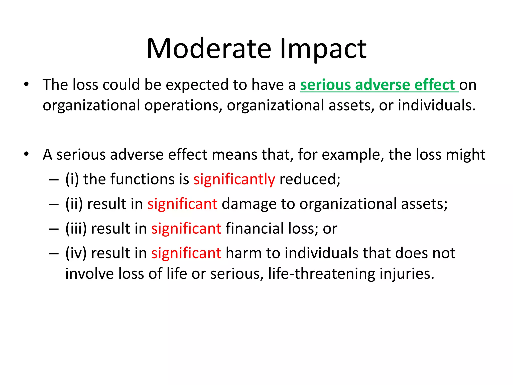 Moderate Impact
• The loss could be expected to have a serious adverse effect on
organizational operations, organizational assets, or individuals.
• A serious adverse effect means that, for example, the loss might
– (i) the functions is significantly reduced;
– (ii) result in significant damage to organizational assets;
– (iii) result in significant financial loss; or
– (iv) result in significant harm to individuals that does not
involve loss of life or serious, life-threatening injuries.
 