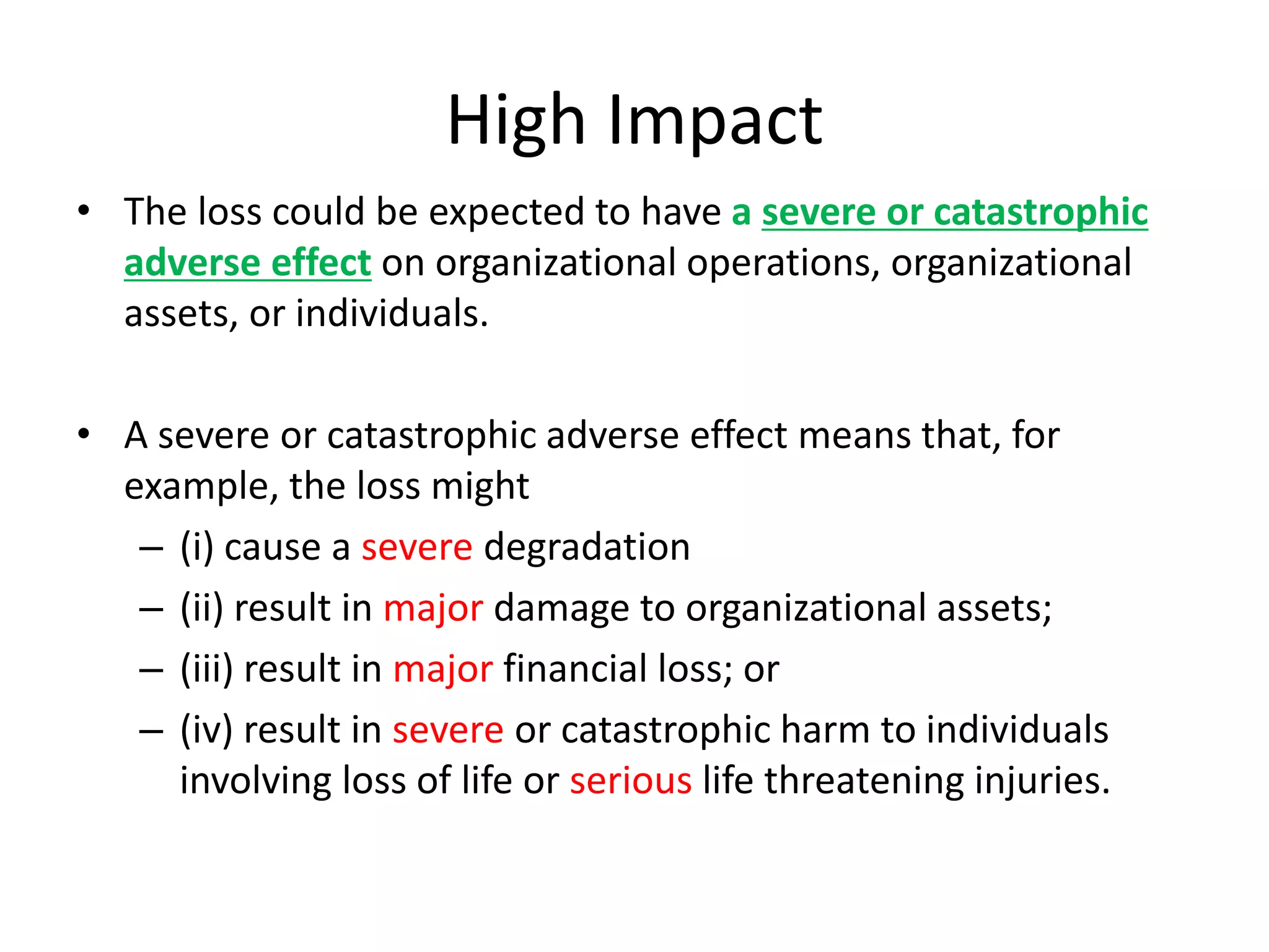 High Impact
• The loss could be expected to have a severe or catastrophic
adverse effect on organizational operations, organizational
assets, or individuals.
• A severe or catastrophic adverse effect means that, for
example, the loss might
– (i) cause a severe degradation
– (ii) result in major damage to organizational assets;
– (iii) result in major financial loss; or
– (iv) result in severe or catastrophic harm to individuals
involving loss of life or serious life threatening injuries.
 