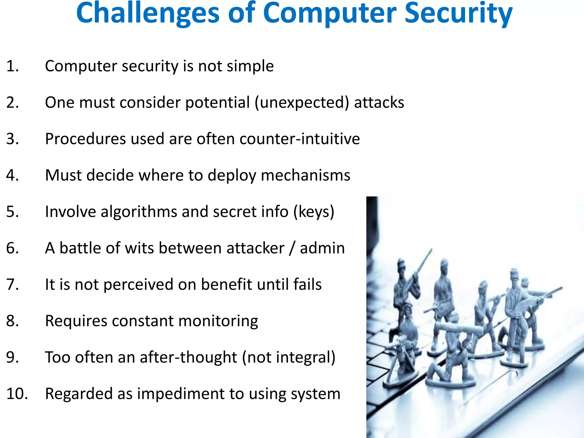 Challenges of Computer Security
1. Computer security is not simple
2. One must consider potential (unexpected) attacks
3. Procedures used are often counter-intuitive
4. Must decide where to deploy mechanisms
5. Involve algorithms and secret info (keys)
6. A battle of wits between attacker / admin
7. It is not perceived on benefit until fails
8. Requires constant monitoring
9. Too often an after-thought (not integral)
10. Regarded as impediment to using system
 