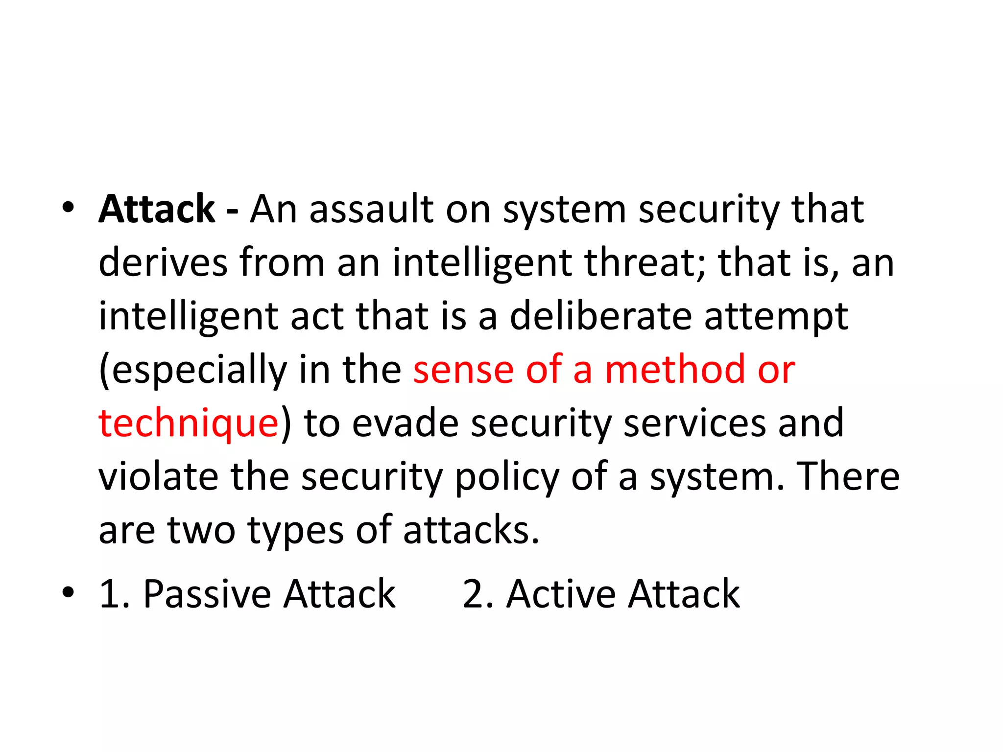 • Attack - An assault on system security that
derives from an intelligent threat; that is, an
intelligent act that is a deliberate attempt
(especially in the sense of a method or
technique) to evade security services and
violate the security policy of a system. There
are two types of attacks.
• 1. Passive Attack 2. Active Attack
 