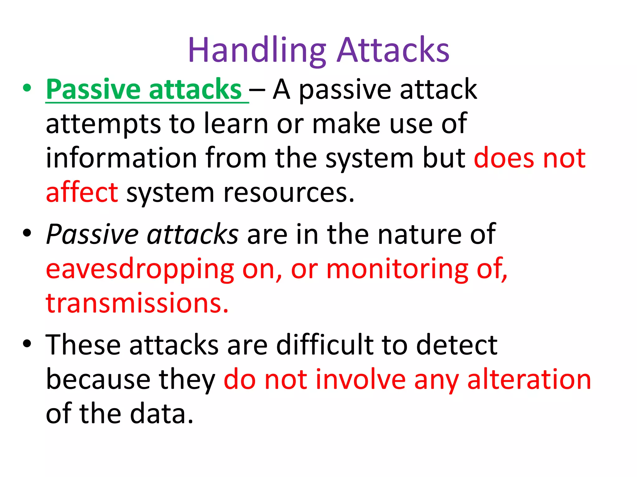 Handling Attacks
• Passive attacks – A passive attack
attempts to learn or make use of
information from the system but does not
affect system resources.
• Passive attacks are in the nature of
eavesdropping on, or monitoring of,
transmissions.
• These attacks are difficult to detect
because they do not involve any alteration
of the data.
 
