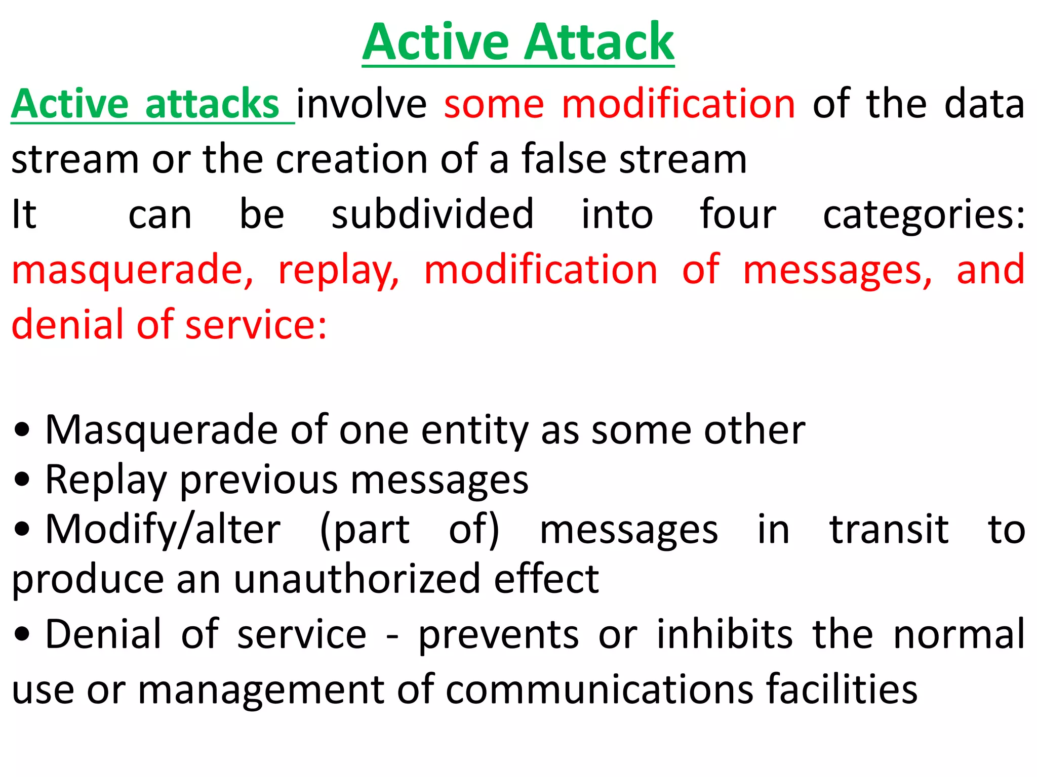 Active Attack
Active attacks involve some modification of the data
stream or the creation of a false stream
It can be subdivided into four categories:
masquerade, replay, modification of messages, and
denial of service:
• Masquerade of one entity as some other
• Replay previous messages
• Modify/alter (part of) messages in transit to
produce an unauthorized effect
• Denial of service - prevents or inhibits the normal
use or management of communications facilities
 