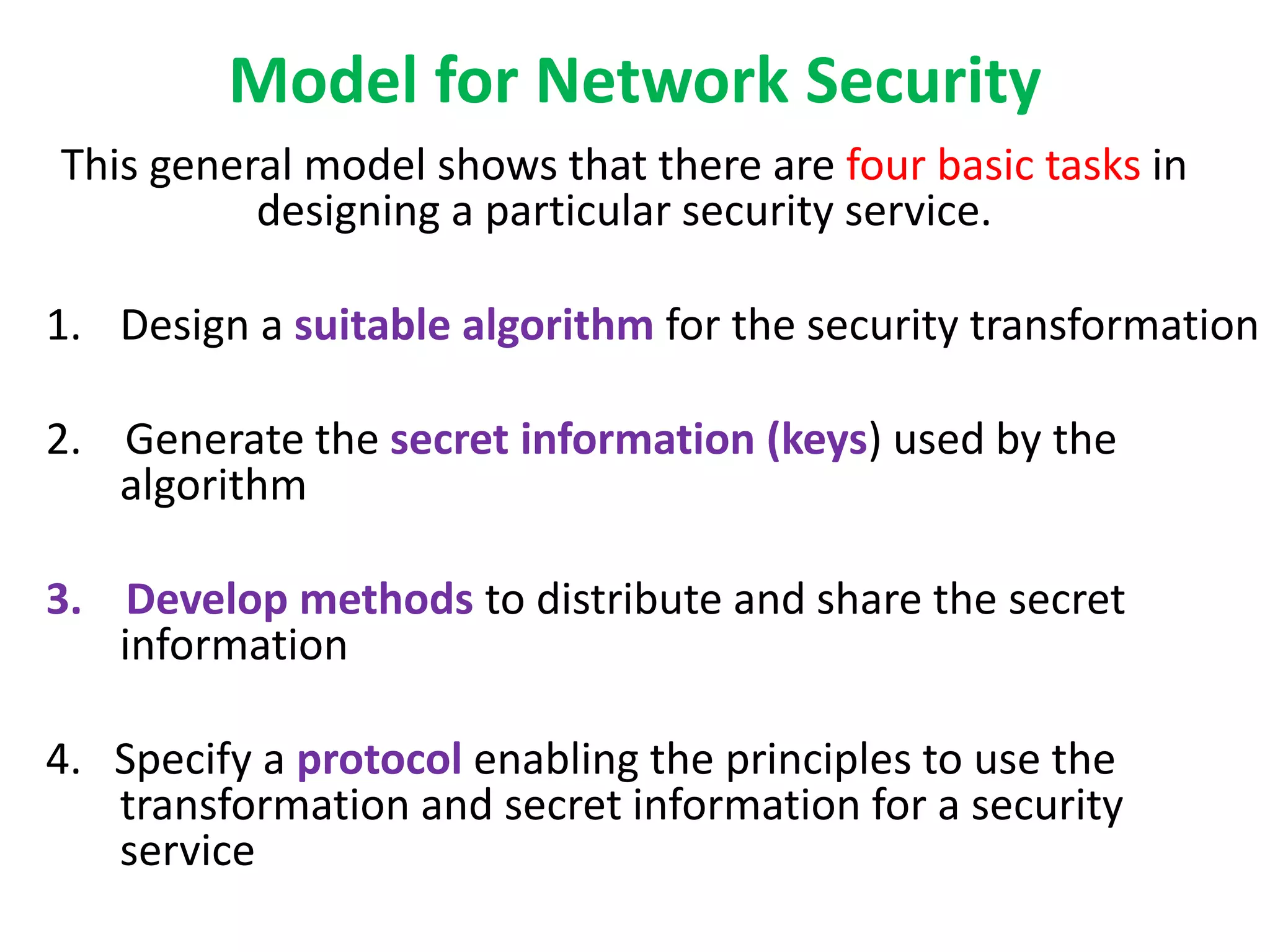 Model for Network Security
This general model shows that there are four basic tasks in
designing a particular security service.
1. Design a suitable algorithm for the security transformation
2. Generate the secret information (keys) used by the
algorithm
3. Develop methods to distribute and share the secret
information
4. Specify a protocol enabling the principles to use the
transformation and secret information for a security
service
 