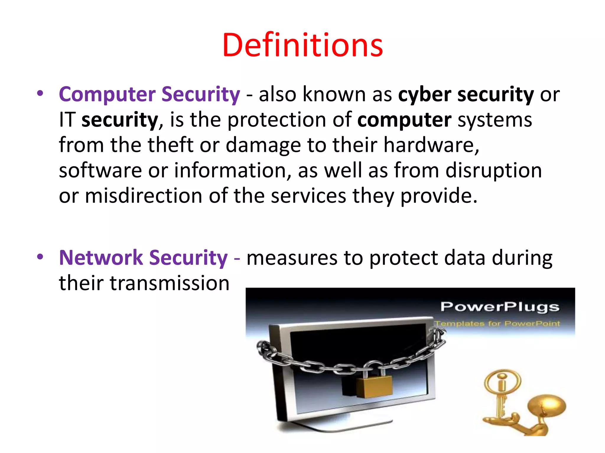 Definitions
• Computer Security - also known as cyber security or
IT security, is the protection of computer systems
from the theft or damage to their hardware,
software or information, as well as from disruption
or misdirection of the services they provide.
• Network Security - measures to protect data during
their transmission
 