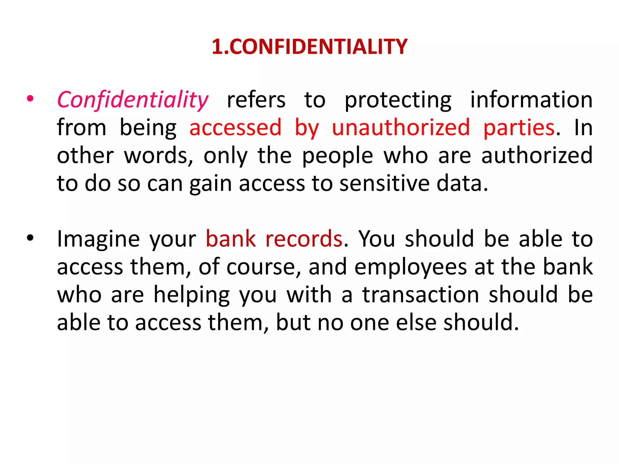 1.CONFIDENTIALITY
• Confidentiality refers to protecting information
from being accessed by unauthorized parties. In
other words, only the people who are authorized
to do so can gain access to sensitive data.
• Imagine your bank records. You should be able to
access them, of course, and employees at the bank
who are helping you with a transaction should be
able to access them, but no one else should.
 