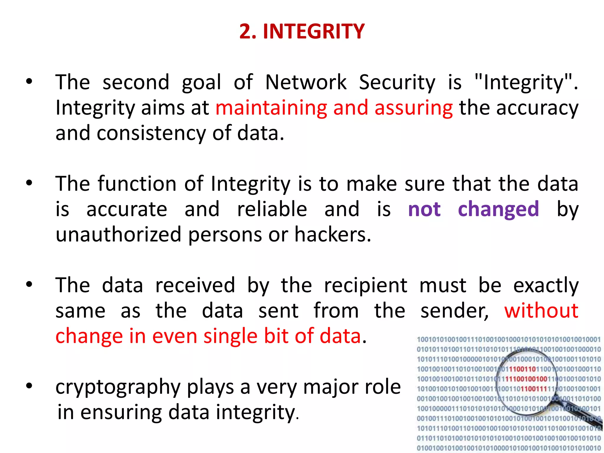 2. INTEGRITY
• The second goal of Network Security is "Integrity".
Integrity aims at maintaining and assuring the accuracy
and consistency of data.
• The function of Integrity is to make sure that the data
is accurate and reliable and is not changed by
unauthorized persons or hackers.
• The data received by the recipient must be exactly
same as the data sent from the sender, without
change in even single bit of data.
• cryptography plays a very major role
in ensuring data integrity.
 