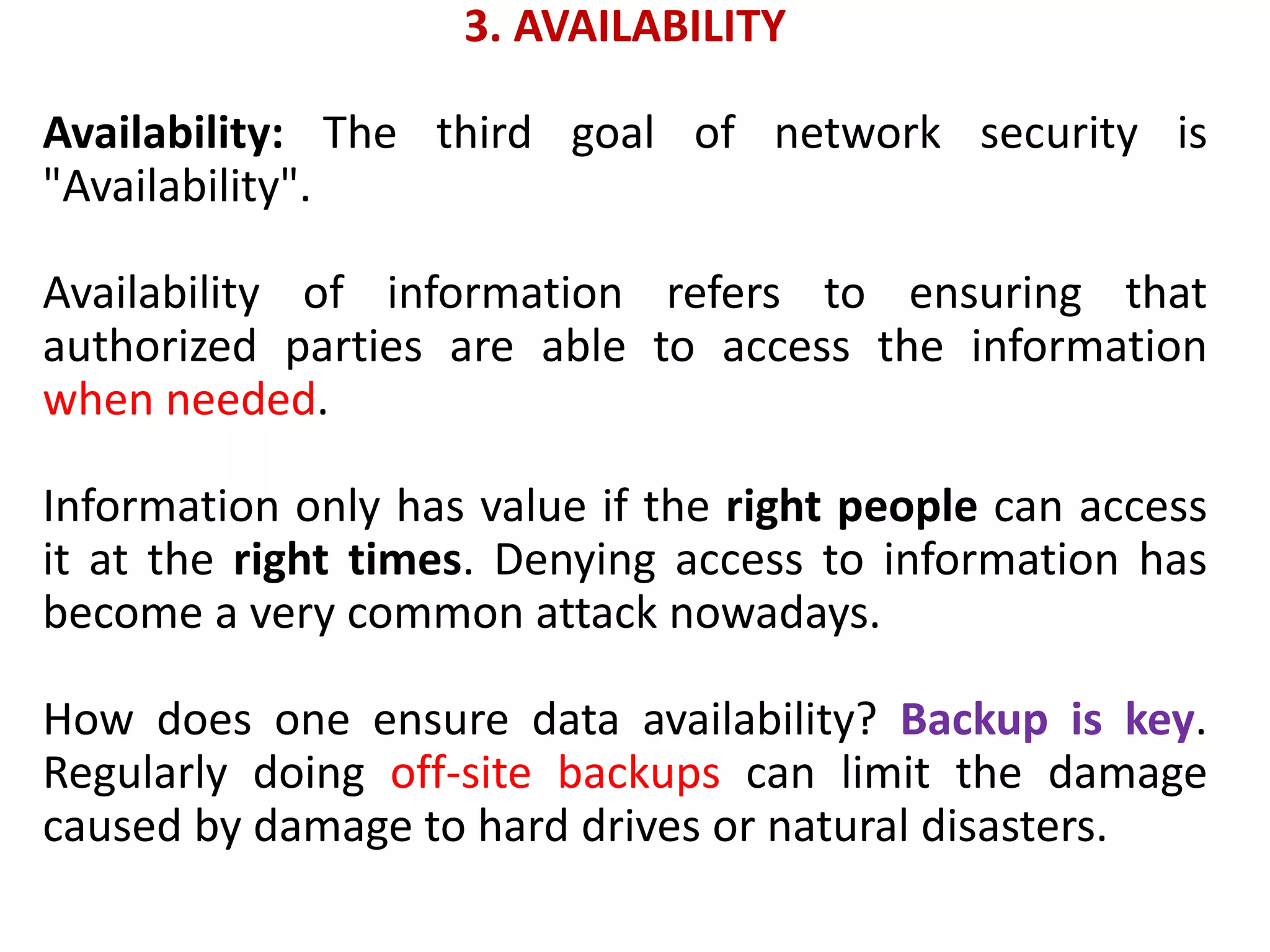 3. AVAILABILITY
Availability: The third goal of network security is
"Availability".
Availability of information refers to ensuring that
authorized parties are able to access the information
when needed.
Information only has value if the right people can access
it at the right times. Denying access to information has
become a very common attack nowadays.
How does one ensure data availability? Backup is key.
Regularly doing off-site backups can limit the damage
caused by damage to hard drives or natural disasters.
 
