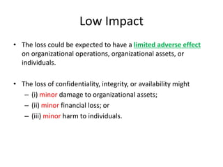 Low Impact
• The loss could be expected to have a limited adverse effect
on organizational operations, organizational assets, or
individuals.
• The loss of confidentiality, integrity, or availability might
– (i) minor damage to organizational assets;
– (ii) minor financial loss; or
– (iii) minor harm to individuals.
 