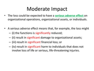 Moderate Impact
• The loss could be expected to have a serious adverse effect on
organizational operations, organizational assets, or individuals.
• A serious adverse effect means that, for example, the loss might
– (i) the functions is significantly reduced;
– (ii) result in significant damage to organizational assets;
– (iii) result in significant financial loss; or
– (iv) result in significant harm to individuals that does not
involve loss of life or serious, life-threatening injuries.
 