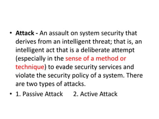 • Attack - An assault on system security that
derives from an intelligent threat; that is, an
intelligent act that is a deliberate attempt
(especially in the sense of a method or
technique) to evade security services and
violate the security policy of a system. There
are two types of attacks.
• 1. Passive Attack 2. Active Attack
 