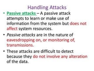 Handling Attacks
• Passive attacks – A passive attack
attempts to learn or make use of
information from the system but does not
affect system resources.
• Passive attacks are in the nature of
eavesdropping on, or monitoring of,
transmissions.
• These attacks are difficult to detect
because they do not involve any alteration
of the data.
 