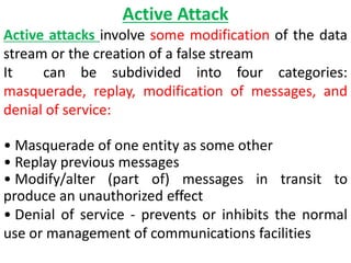 Active Attack
Active attacks involve some modification of the data
stream or the creation of a false stream
It can be subdivided into four categories:
masquerade, replay, modification of messages, and
denial of service:
• Masquerade of one entity as some other
• Replay previous messages
• Modify/alter (part of) messages in transit to
produce an unauthorized effect
• Denial of service - prevents or inhibits the normal
use or management of communications facilities
 