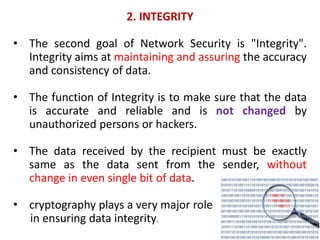 2. INTEGRITY
• The second goal of Network Security is "Integrity".
Integrity aims at maintaining and assuring the accuracy
and consistency of data.
• The function of Integrity is to make sure that the data
is accurate and reliable and is not changed by
unauthorized persons or hackers.
• The data received by the recipient must be exactly
same as the data sent from the sender, without
change in even single bit of data.
• cryptography plays a very major role
in ensuring data integrity.
 