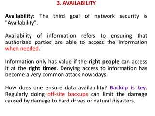 3. AVAILABILITY
Availability: The third goal of network security is
"Availability".
Availability of information refers to ensuring that
authorized parties are able to access the information
when needed.
Information only has value if the right people can access
it at the right times. Denying access to information has
become a very common attack nowadays.
How does one ensure data availability? Backup is key.
Regularly doing off-site backups can limit the damage
caused by damage to hard drives or natural disasters.
 