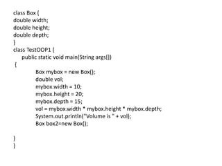 class Box {
double width;
double height;
double depth;
}
class TestOOP1 {
public static void main(String args[])
{
Box mybox = new Box();
double vol;
mybox.width = 10;
mybox.height = 20;
mybox.depth = 15;
vol = mybox.width * mybox.height * mybox.depth;
System.out.println("Volume is " + vol);
Box box2=new Box();
}
}
 