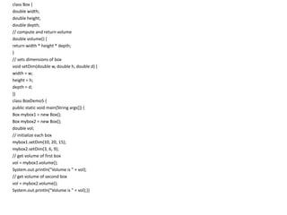 class Box {
double width;
double height;
double depth;
// compute and return volume
double volume() {
return width * height * depth;
}
// sets dimensions of box
void setDim(double w, double h, double d) {
width = w;
height = h;
depth = d;
}}
class BoxDemo5 {
public static void main(String args[]) {
Box mybox1 = new Box();
Box mybox2 = new Box();
double vol;
// initialize each box
mybox1.setDim(10, 20, 15);
mybox2.setDim(3, 6, 9);
// get volume of first box
vol = mybox1.volume();
System.out.println("Volume is " + vol);
// get volume of second box
vol = mybox2.volume();
System.out.println("Volume is " + vol);}}
 