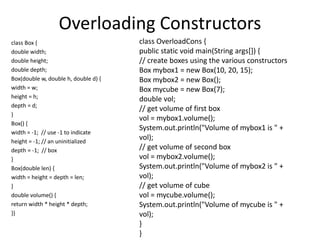 Overloading Constructors
class Box {
double width;
double height;
double depth;
Box(double w, double h, double d) {
width = w;
height = h;
depth = d;
}
Box() {
width = -1; // use -1 to indicate
height = -1; // an uninitialized
depth = -1; // box
}
Box(double len) {
width = height = depth = len;
}
double volume() {
return width * height * depth;
}}
class OverloadCons {
public static void main(String args[]) {
// create boxes using the various constructors
Box mybox1 = new Box(10, 20, 15);
Box mybox2 = new Box();
Box mycube = new Box(7);
double vol;
// get volume of first box
vol = mybox1.volume();
System.out.println("Volume of mybox1 is " +
vol);
// get volume of second box
vol = mybox2.volume();
System.out.println("Volume of mybox2 is " +
vol);
// get volume of cube
vol = mycube.volume();
System.out.println("Volume of mycube is " +
vol);
}
}
 