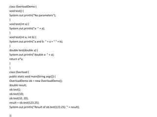 class OverloadDemo {
void test() {
System.out.println("No parameters");
}
void test(int a) {
System.out.println("a: " + a);
}
void test(int a, int b) {
System.out.println("a and b: " + a + " " + b);
}
double test(double a) {
System.out.println("double a: " + a);
return a*a;
}
}
class Overload {
public static void main(String args[]) {
OverloadDemo ob = new OverloadDemo();
double result;
ob.test();
ob.test(10);
ob.test(10, 20);
result = ob.test(123.25);
System.out.println("Result of ob.test(123.25): " + result);
}}
 