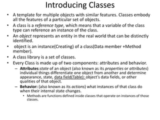 Introducing Classes
• A template for multiple objects with similar features. Classes embody
all the features of a particular set of objects.
• A class is a reference type, which means that a variable of the class
type can reference an instance of the class.
• An object represents an entity in the real world that can be distinctly
identified.
• object is an instance(Creating) of a class(Data member +Method
member).
• A class library is a set of classes.
• Every Class is made up of two components: attributes and behavior.
– Attributes:state of an object (also known as its properties or attributes)
individual things differentiate one object from another and determine
appearance, state, data field(Table): object’s data fields, or other
qualities of that object.
– Behavior: (also known as its actions) what instances of that class do
when their internal state changes.
• Methods are functions defined inside classes that operate on instances of those
classes.
 