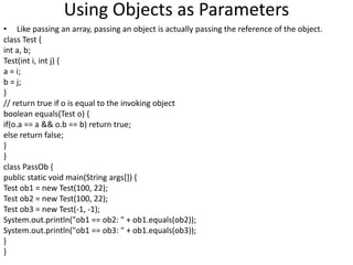 Using Objects as Parameters
• Like passing an array, passing an object is actually passing the reference of the object.
class Test {
int a, b;
Test(int i, int j) {
a = i;
b = j;
}
// return true if o is equal to the invoking object
boolean equals(Test o) {
if(o.a == a && o.b == b) return true;
else return false;
}
}
class PassOb {
public static void main(String args[]) {
Test ob1 = new Test(100, 22);
Test ob2 = new Test(100, 22);
Test ob3 = new Test(-1, -1);
System.out.println("ob1 == ob2: " + ob1.equals(ob2));
System.out.println("ob1 == ob3: " + ob1.equals(ob3));
}
}
 