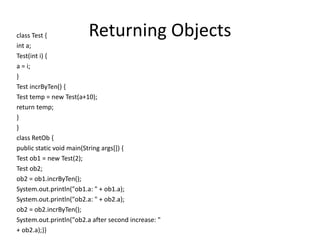 Returning Objectsclass Test {
int a;
Test(int i) {
a = i;
}
Test incrByTen() {
Test temp = new Test(a+10);
return temp;
}
}
class RetOb {
public static void main(String args[]) {
Test ob1 = new Test(2);
Test ob2;
ob2 = ob1.incrByTen();
System.out.println("ob1.a: " + ob1.a);
System.out.println("ob2.a: " + ob2.a);
ob2 = ob2.incrByTen();
System.out.println("ob2.a after second increase: "
+ ob2.a);}}
 