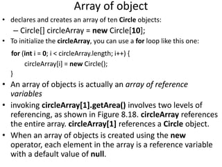 Array of object
• declares and creates an array of ten Circle objects:
– Circle[] circleArray = new Circle[10];
• To initialize the circleArray, you can use a for loop like this one:
for (int i = 0; i < circleArray.length; i++) {
circleArray[i] = new Circle();
}
• An array of objects is actually an array of reference
variables
• invoking circleArray[1].getArea() involves two levels of
referencing, as shown in Figure 8.18. circleArray references
the entire array. circleArray[1] references a Circle object.
• When an array of objects is created using the new
operator, each element in the array is a reference variable
with a default value of null.
 