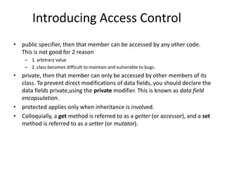 Introducing Access Control
• public specifier, then that member can be accessed by any other code.
This is not good for 2 reason
– 1. arbitrary value
– 2. class becomes difficult to maintain and vulnerable to bugs.
• private, then that member can only be accessed by other members of its
class. To prevent direct modifications of data fields, you should declare the
data fields private,using the private modifier. This is known as data field
encapsulation.
• protected applies only when inheritance is involved.
• Colloquially, a get method is referred to as a getter (or accessor), and a set
method is referred to as a setter (or mutator).
 