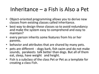 Inheritance – a Fish is Also a Pet
• Object-oriented programming allows you to derive new
classes from existing classes called inheritance.
• best way to design these classes so to avoid redundancy
and make the system easy to comprehend and easy to
maintain?
• every person inherits some features from his or her
parents.
• behavior and attributes that are shared by many pets.
• pets are different - dogs bark, fish swim and do not make
sounds, parakeets talk better than dogs. But all of them
eat, sleep, have weight and height.
• Fish is a subclass of the class Pet or Pet as a template for
creating a class Fish.
 