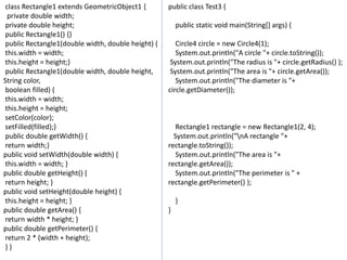 class Rectangle1 extends GeometricObject1 {
private double width;
private double height;
public Rectangle1() {}
public Rectangle1(double width, double height) {
this.width = width;
this.height = height;}
public Rectangle1(double width, double height,
String color,
boolean filled) {
this.width = width;
this.height = height;
setColor(color);
setFilled(filled);}
public double getWidth() {
return width;}
public void setWidth(double width) {
this.width = width; }
public double getHeight() {
return height; }
public void setHeight(double height) {
this.height = height; }
public double getArea() {
return width * height; }
public double getPerimeter() {
return 2 * (width + height);
} }
public class Test3 {
public static void main(String[] args) {
Circle4 circle = new Circle4(1);
System.out.println("A circle "+ circle.toString());
System.out.println("The radius is "+ circle.getRadius() );
System.out.println("The area is "+ circle.getArea());
System.out.println("The diameter is "+
circle.getDiameter());
Rectangle1 rectangle = new Rectangle1(2, 4);
System.out.println("nA rectangle "+
rectangle.toString());
System.out.println("The area is "+
rectangle.getArea());
System.out.println("The perimeter is " +
rectangle.getPerimeter() );
}
}
 