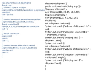 class Shipment extends BoxWeight {
double cost;
// construct clone of an object
Shipment(Shipment ob) { // pass object to constructor
super(ob);
cost = ob.cost;
}
// constructor when all parameters are specified
Shipment(double w, double h, double d,
double m, double c) {
super(w, h, d, m); // call superclass constructor
cost = c;
}
// default constructor
Shipment() {
super();
cost = -1;
}
// constructor used when cube is created
Shipment(double len, double m, double c) {
super(len, m);
cost = c;
}
}
class DemoShipment {
public static void main(String args[]) {
Shipment shipment1 =
new Shipment(10, 20, 15, 10, 3.41);
Shipment shipment2 =
new Shipment(2, 3, 4, 0.76, 1.28);
double vol;
vol = shipment1.volume();
System.out.println("Volume of shipment1 is " +
vol);
System.out.println("Weight of shipment1 is "
+ shipment1.weight);
System.out.println("Shipping cost: $" +
shipment1.cost);
System.out.println();
vol = shipment2.volume();
System.out.println("Volume of shipment2 is " +
vol);
System.out.println("Weight of shipment2 is "
+ shipment2.weight);
System.out.println("Shipping cost: $" +
shipment2.cost);
}
}
 