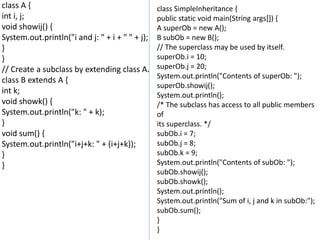 class A {
int i, j;
void showij() {
System.out.println("i and j: " + i + " " + j);
}
}
// Create a subclass by extending class A.
class B extends A {
int k;
void showk() {
System.out.println("k: " + k);
}
void sum() {
System.out.println("i+j+k: " + (i+j+k));
}
}
class SimpleInheritance {
public static void main(String args[]) {
A superOb = new A();
B subOb = new B();
// The superclass may be used by itself.
superOb.i = 10;
superOb.j = 20;
System.out.println("Contents of superOb: ");
superOb.showij();
System.out.println();
/* The subclass has access to all public members
of
its superclass. */
subOb.i = 7;
subOb.j = 8;
subOb.k = 9;
System.out.println("Contents of subOb: ");
subOb.showij();
subOb.showk();
System.out.println();
System.out.println("Sum of i, j and k in subOb:");
subOb.sum();
}
}
 