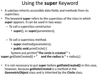 Using the super Keyword
• A subclass inherits accessible data fields and methods from its
superclass.
• The keyword super refers to the superclass of the class in which
super appears. It can be used in two ways:
– To call a superclass constructor.
• super(), or super(parameters);
– To call a superclass method.
• super.method(parameters);
• public void printCircle() {
System.out.println("The circle is created " +
super.getDateCreated() + " and the radius is " + radius);}
• It is not necessary to put super before getDateCreated() in this case,
however, because getDateCreated is a method in the
GeometricObject class and is inherited by the Circle class.
 