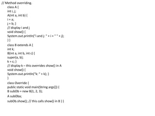 // Method overriding.
class A {
int i, j;
A(int a, int b) {
i = a;
j = b; }
// display i and j
void show() {
System.out.println("i and j: " + i + " " + j);
} }
class B extends A {
int k;
B(int a, int b, int c) {
super(a, b);
k = c; }
// display k – this overrides show() in A
void show() {
System.out.println("k: " + k); }
}
class Override {
public static void main(String args[]) {
B subOb = new B(1, 2, 3);
A subOba;
subOb.show(); // this calls show() in B } }
 