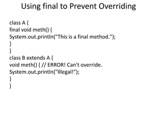 Using final to Prevent Overriding
class A {
final void meth() {
System.out.println("This is a final method.");
}
}
class B extends A {
void meth() { // ERROR! Can't override.
System.out.println("Illegal!");
}
}
 
