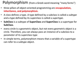 Polymorphism (from a Greek word meaning “many forms”)
• three pillars of object-oriented programming are encapsulation,
inheritance, and polymorphism.
• A class defines a type. A type defined by a subclass is called a subtype
and a type defined by its superclass is called a supertype.
• SubClass is a subtype of SuperClass and SuperClass is a supertype for
SubClass.
• every circle is a geometric object, but not every geometric object is a
circle. Therefore, you can always pass an instance of a subclass to a
parameter of its superclass type
• In simple terms, polymorphism means that a variable of a supertype
can refer to a subtype object.
 