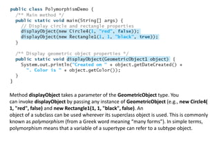 Method displayObject takes a parameter of the GeometricObject type. You
can invoke displayObject by passing any instance of GeometricObject (e.g., new Circle4(
1, "red", false) and new Rectangle1(1, 1, "black", false). An
object of a subclass can be used wherever its superclass object is used. This is commonly
known as polymorphism (from a Greek word meaning “many forms”). In simple terms,
polymorphism means that a variable of a supertype can refer to a subtype object.
 