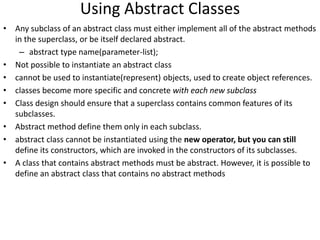 Using Abstract Classes
• Any subclass of an abstract class must either implement all of the abstract methods
in the superclass, or be itself declared abstract.
– abstract type name(parameter-list);
• Not possible to instantiate an abstract class
• cannot be used to instantiate(represent) objects, used to create object references.
• classes become more specific and concrete with each new subclass
• Class design should ensure that a superclass contains common features of its
subclasses.
• Abstract method define them only in each subclass.
• abstract class cannot be instantiated using the new operator, but you can still
define its constructors, which are invoked in the constructors of its subclasses.
• A class that contains abstract methods must be abstract. However, it is possible to
define an abstract class that contains no abstract methods
 