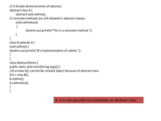 // A Simple demonstration of abstract.
abstract class A {
abstract void callme();
// concrete methods are still allowed in abstract classes
void callmetoo()
{
System.out.println("This is a concrete method.");
}
}
class B extends A {
void callme() {
System.out.println("B's implementation of callme.");
}
}
class AbstractDemo {
public static void main(String args[]) {
//A a=new A(); cannot be created object because of abstract class
B b = new B();
b.callme();
b.callmetoo();
}
}
A, it is not possible to instantiate an abstract class.
 