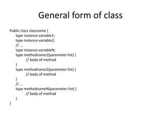 General form of class
Public class classname {
type instance-variable1;
type instance-variable2;
// ...
type instance-variableN;
type methodname1(parameter-list) {
// body of method
}
type methodname2(parameter-list) {
// body of method
}
// ...
type methodnameN(parameter-list) {
// body of method
}
}
 