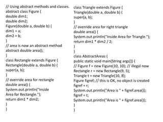 // Using abstract methods and classes.
abstract class Figure {
double dim1;
double dim2;
Figure(double a, double b) {
dim1 = a;
dim2 = b;
}
// area is now an abstract method
abstract double area();
}
class Rectangle extends Figure {
Rectangle(double a, double b) {
super(a, b);
}
// override area for rectangle
double area() {
System.out.println("Inside
Area for Rectangle.");
return dim1 * dim2;
}
}
class Triangle extends Figure {
Triangle(double a, double b) {
super(a, b);
}
// override area for right triangle
double area() {
System.out.println("Inside Area for Triangle.");
return dim1 * dim2 / 2;
}
}
class AbstractAreas {
public static void main(String args[]) {
// Figure f = new Figure(10, 10); // illegal now
Rectangle r = new Rectangle(9, 5);
Triangle t = new Triangle(10, 8);
Figure figref; // this is OK, no object is created
figref = r;
System.out.println("Area is " + figref.area());
figref = t;
System.out.println("Area is " + figref.area());
}
}
 