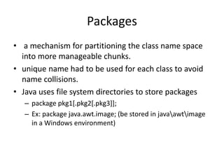 Packages
• a mechanism for partitioning the class name space
into more manageable chunks.
• unique name had to be used for each class to avoid
name collisions.
• Java uses file system directories to store packages
– package pkg1[.pkg2[.pkg3]];
– Ex: package java.awt.image; (be stored in javaawtimage
in a Windows environment)
 
