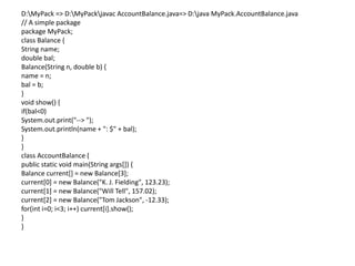 D:MyPack => D:MyPackjavac AccountBalance.java=> D:java MyPack.AccountBalance.java
// A simple package
package MyPack;
class Balance {
String name;
double bal;
Balance(String n, double b) {
name = n;
bal = b;
}
void show() {
if(bal<0)
System.out.print("--> ");
System.out.println(name + ": $" + bal);
}
}
class AccountBalance {
public static void main(String args[]) {
Balance current[] = new Balance[3];
current[0] = new Balance("K. J. Fielding", 123.23);
current[1] = new Balance("Will Tell", 157.02);
current[2] = new Balance("Tom Jackson", -12.33);
for(int i=0; i<3; i++) current[i].show();
}
}
 