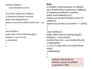 interface Callback {
void callback(int param);
}
class Client implements Callback {
// Implement Callback's interface
public void callback(int p) {
System.out.println("callback called with " + p);
}
}
class TestIface {
public static void main(String args[]) {
Callback c = new Client();
c.callback(42);
}
}
Note:
// Another implementation of Callback.
class AnotherClient implements Callback {
// Implement Callback's interface
public void callback(int p) {
System.out.println("Another version of
callback");
System.out.println("p squared is " + (p*p));
}
}
class TestIface2 {
public static void main(String args[]) {
Callback c = new Client();
AnotherClient ob = new AnotherClient();
c.callback(42);
c = ob; // c now refers to AnotherClient
object
c.callback(42);
}
}
callback called with 42
Another version of callback
p squared is 1764
 