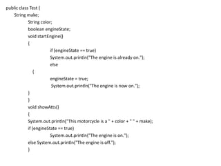 public class Test {
String make;
String color;
boolean engineState;
void startEngine()
{
if (engineState == true)
System.out.println("The engine is already on.");
else
{
engineState = true;
System.out.println("The engine is now on.");
}
}
void showAtts()
{
System.out.println("This motorcycle is a " + color + " " + make);
if (engineState == true)
System.out.println("The engine is on.");
else System.out.println("The engine is off.");
}
 