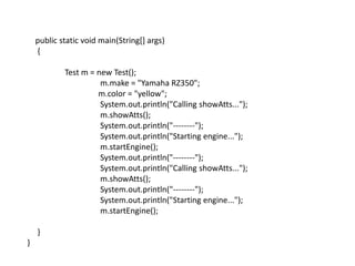 public static void main(String[] args)
{
Test m = new Test();
m.make = "Yamaha RZ350";
m.color = "yellow";
System.out.println("Calling showAtts...");
m.showAtts();
System.out.println("--------");
System.out.println("Starting engine...");
m.startEngine();
System.out.println("--------");
System.out.println("Calling showAtts...");
m.showAtts();
System.out.println("--------");
System.out.println("Starting engine...");
m.startEngine();
}
}
 