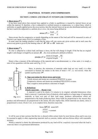 TCBE1201 STRENGTH OF MATERIALS Chapter II
CHAPTER II. TENSION AND COMPRESSION
SECTION I. STRESS AND STRAIN IN TENSION (OR COMPRESSION)
1. Direct stress (σ )
It has been noted above that external force applied to a body in equilibrium is reacted by internal forces set up
within the material. If, therefore, a bar is subjected to a uniform tension or compression, i.e. a direct force, which is
uniformly or equally applied across the cross-section, then the internal forces set up are also distributed uniformly and
the bar is said to be subjected to a uniform direct stress, the stress being defined as
stress (σ ) =
A
P
=
area
load
Stress σ may thus be compressive or tensile depending on the nature of the load and will be measured in units of
Newton’s per square metre (N/m2
) or multiples of this.
In some cases the loading situation is such that the stress will vary across any given section and in such cases the
stress at any point is given by the limiting value of AP δδ / as Aδ tends zero.
2. Direct strain (ε )
If a bar is subjected to a direct load, and hence a stress, the bar will change in length. If the bar has an original
length L and changes in length by an amount Lδ , the strain produced is defined as follows:
strain ( ε )=
L
Lδ
=
lengthoriginal
lengthinstrain
Strain is thus a measure of the deformation of the material and is non-dimensional, i.e. it has units; it is simply a
ratio of two quantities with the same unit (Fig. 2.1.1).
Since, in practice, the extensions of materials under load are very small, it is often
convenient to measure the strains in the form of strain x 10-6
, i.e. microstrain, when the
symbol used becomes µε .
3. Sign convention for direct stress and strain
Tensile stresses and strains are considered POSITIVE in sense.
Compressive stresses and strains are considered NEGATIVE in sense.
Thus a negative strain produces a decrease in length:
4. Definitions
Elastic materials — Hooke's law
A material is said to be elastic if it returns to its original, unloaded dimensions when
load is removed. A particular form of elasticity which applies to a large range of engineering
materials, at least over part of their load range, produces deformations which are
proportional to the loads producing them. Since loads are proportional to the stresses they
produce and deformations are proportional to the strains, this also implies that, whilst materials are elastic, stress is
proportional to strain. Hooke's law, in its simplest form, therefore states that
Stress ∈)(σ strain )(ε
=
strain
stress
constant
It will be seen in later sections that this law is obeyed within certain limits by most ferrous alloys and it can even
be assumed to apply to other engineering materials such as concrete, timber and non-ferrous alloys with reasonable
accuracy.
Whilst a material is elastic the deformation produced by any load will be completely recovered when the load is
removed; there is no permanent deformation.
Page 1 of 6
 