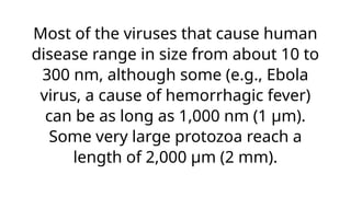Most of the viruses that cause human
disease range in size from about 10 to
300 nm, although some (e.g., Ebola
virus, a cause of hemorrhagic fever)
can be as long as 1,000 nm (1 μm).
Some very large protozoa reach a
length of 2,000 μm (2 mm).
 