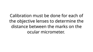 Calibration must be done for each of
the objective lenses to determine the
distance between the marks on the
ocular micrometer.
 